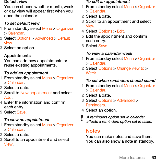 63More featuresDefault viewYou can choose whether month, week or day view will appear first when you open the calendar.To set default view1From standby select Menu &gt; Organizer &gt; Calendar.2Select Options &gt; Advanced &gt; Default view.3Select an option.Appointments You can add new appointments or reuse existing appointments.To add an appointment1From standby select Menu &gt; Organizer &gt; Calendar.2Select a date.3Scroll to New appointment and select Add.4Enter the information and confirm each entry.5Select Save.To view an appointment1From standby select Menu &gt; Organizer &gt; Calendar. 2Select a date.3Scroll to an appointment and select View.To edit an appointment1From standby select Menu &gt; Organizer &gt; Calendar.2Select a date.3Scroll to an appointment and select View.4Select Options &gt; Edit.5Edit the appointment and confirm each entry.6Select Save.To view a calendar week1From standby select Menu &gt; Organizer &gt; Calendar.2Select Options &gt; Change view to &gt; Week.To set when reminders should sound1From standby select Menu &gt; Organizer &gt; Calendar.2Select a date.3Select Options &gt; Advanced &gt; Reminders.4Select an option.Notes You can make notes and save them. You can also show a note in standby.A reminders option set in calendar affects a reminders option set in tasks.