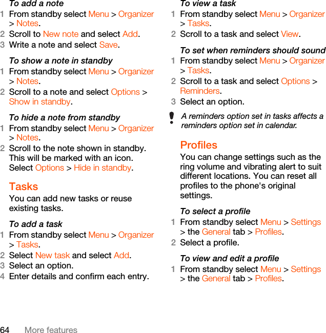 64 More featuresTo add a note1From standby select Menu &gt; Organizer &gt; Notes.2Scroll to New note and select Add.3Write a note and select Save.To show a note in standby1From standby select Menu &gt; Organizer &gt; Notes.2Scroll to a note and select Options &gt; Show in standby.To hide a note from standby1From standby select Menu &gt; Organizer &gt; Notes.2Scroll to the note shown in standby. This will be marked with an icon. Select Options &gt; Hide in standby.Tasks You can add new tasks or reuse existing tasks.To add a task1From standby select Menu &gt; Organizer &gt; Tasks.2Select New task and select Add.3Select an option.4Enter details and confirm each entry.To view a task1From standby select Menu &gt; Organizer &gt; Tasks.2Scroll to a task and select View.To set when reminders should sound1From standby select Menu &gt; Organizer &gt; Tasks.2Scroll to a task and select Options &gt; Reminders.3Select an option. ProfilesYou can change settings such as the ring volume and vibrating alert to suit different locations. You can reset all profiles to the phone&apos;s original settings.To select a profile1From standby select Menu &gt; Settings &gt; the General tab &gt; Profiles.2Select a profile.To view and edit a profile1From standby select Menu &gt; Settings &gt; the General tab &gt; Profiles.A reminders option set in tasks affects a reminders option set in calendar.