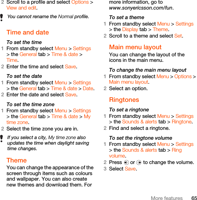 65More features2Scroll to a profile and select Options &gt; View and edit.Time and date To set the time1From standby select Menu &gt; Settings &gt; the General tab &gt; Time &amp; date &gt; Time.2Enter the time and select Save.To set the date1From standby select Menu &gt; Settings &gt; the General tab &gt; Time &amp; date &gt; Date.2Enter the date and select Save.To set the time zone 1From standby select Menu &gt; Settings &gt; the General tab &gt; Time &amp; date &gt; My time zone.2Select the time zone you are in.Theme You can change the appearance of the screen through items such as colours and wallpaper. You can also create new themes and download them. For more information, go to www.sonyericsson.com/fun.To set a theme1From standby select Menu &gt; Settings &gt; the Display tab &gt; Theme.2Scroll to a theme and select Set.Main menu layoutYou can change the layout of the icons in the main menu.To change the main menu layout1From standby select Menu &gt; Options &gt; Main menu layout.2Select an option.Ringtones To set a ringtone1From standby select Menu &gt; Settings &gt; the Sounds &amp; alerts tab &gt; Ringtone.2Find and select a ringtone.To set the ringtone volume1From standby select Menu &gt; Settings &gt; the Sounds &amp; alerts tab &gt; Ring volume.2Press   or   to change the volume.3Select Save.You cannot rename the Normal profile.If you select a city, My time zone also updates the time when daylight saving time changes.