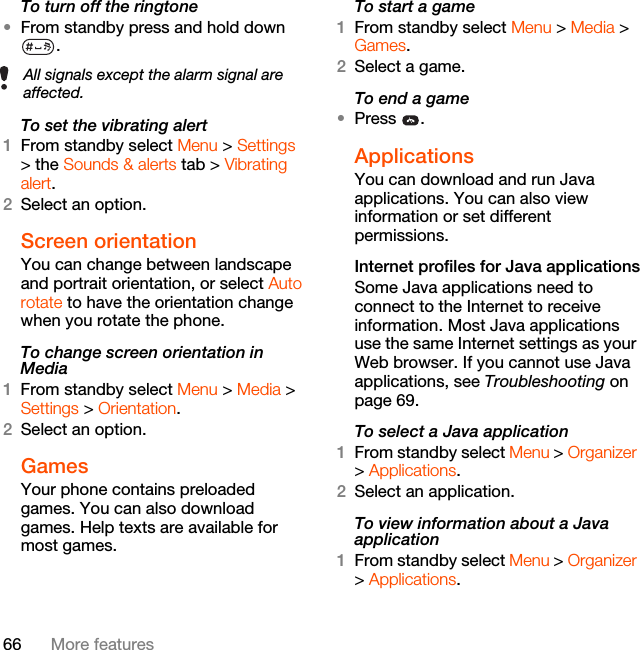 66 More featuresTo turn off the ringtone•From standby press and hold down .To set the vibrating alert1From standby select Menu &gt; Settings &gt; the Sounds &amp; alerts tab &gt; Vibrating alert.2Select an option.Screen orientationYou can change between landscape and portrait orientation, or select Auto rotate to have the orientation change when you rotate the phone.To change screen orientation in Media1From standby select Menu &gt; Media &gt; Settings &gt; Orientation.2Select an option.Games Your phone contains preloaded games. You can also download games. Help texts are available for most games.To start a game1From standby select Menu &gt; Media &gt; Games.2Select a game.To end a game•Press .Applications You can download and run Java applications. You can also view information or set different permissions.Internet profiles for Java applicationsSome Java applications need to connect to the Internet to receive information. Most Java applications use the same Internet settings as your Web browser. If you cannot use Java applications, see Troubleshooting on page 69.To select a Java application 1From standby select Menu &gt; Organizer &gt; Applications.2Select an application.To view information about a Java application1From standby select Menu &gt; Organizer &gt; Applications.All signals except the alarm signal are affected.