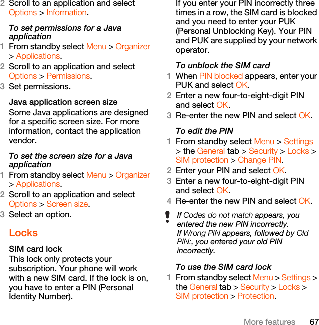 67More features2Scroll to an application and select Options &gt; Information.To set permissions for a Java application1From standby select Menu &gt; Organizer &gt; Applications.2Scroll to an application and select Options &gt; Permissions.3Set permissions.Java application screen sizeSome Java applications are designed for a specific screen size. For more information, contact the application vendor.To set the screen size for a Java application1From standby select Menu &gt; Organizer &gt; Applications.2Scroll to an application and select Options &gt; Screen size.3Select an option.LocksSIM card lock This lock only protects your subscription. Your phone will work with a new SIM card. If the lock is on, you have to enter a PIN (Personal Identity Number).If you enter your PIN incorrectly three times in a row, the SIM card is blocked and you need to enter your PUK (Personal Unblocking Key). Your PIN and PUK are supplied by your network operator.To unblock the SIM card 1When PIN blocked appears, enter your PUK and select OK.2Enter a new four-to-eight-digit PIN and select OK.3Re-enter the new PIN and select OK.To edit the PIN 1From standby select Menu &gt; Settings &gt; the General tab &gt; Security &gt; Locks &gt; SIM protection &gt; Change PIN.2Enter your PIN and select OK.3Enter a new four-to-eight-digit PIN and select OK.4Re-enter the new PIN and select OK.To use the SIM card lock 1From standby select Menu &gt; Settings &gt; the General tab &gt; Security &gt; Locks &gt; SIM protection &gt; Protection.If Codes do not match appears, you entered the new PIN incorrectly.If Wrong PIN appears, followed by Old PIN:, you entered your old PIN incorrectly.