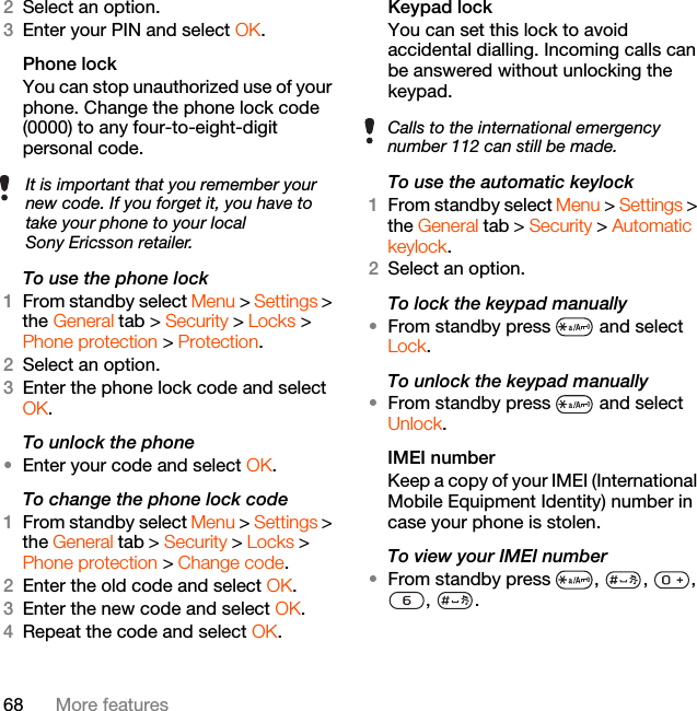 68 More features2Select an option.3Enter your PIN and select OK.Phone lockYou can stop unauthorized use of your phone. Change the phone lock code (0000) to any four-to-eight-digit personal code.To use the phone lock 1From standby select Menu &gt; Settings &gt; the General tab &gt; Security &gt; Locks &gt; Phone protection &gt; Protection.2Select an option.3Enter the phone lock code and select OK.To unlock the phone•Enter your code and select OK.To change the phone lock code1From standby select Menu &gt; Settings &gt; the General tab &gt; Security &gt; Locks &gt; Phone protection &gt; Change code.2Enter the old code and select OK.3Enter the new code and select OK.4Repeat the code and select OK.Keypad lock You can set this lock to avoid accidental dialling. Incoming calls can be answered without unlocking the keypad.To use the automatic keylock 1From standby select Menu &gt; Settings &gt; the General tab &gt; Security &gt; Automatic keylock.2Select an option.To lock the keypad manually•From standby press   and select Lock.To unlock the keypad manually•From standby press   and select Unlock.IMEI number Keep a copy of your IMEI (International Mobile Equipment Identity) number in case your phone is stolen.To view your IMEI number•From standby press  ,  ,  , , .It is important that you remember your new code. If you forget it, you have to take your phone to your local Sony Ericsson retailer.Calls to the international emergency number 112 can still be made.