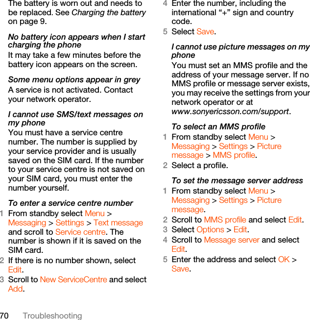 70 TroubleshootingThe battery is worn out and needs to be replaced. See Charging the battery on page 9.No battery icon appears when I start charging the phoneIt may take a few minutes before the battery icon appears on the screen.Some menu options appear in greyA service is not activated. Contact your network operator.I cannot use SMS/text messages on my phoneYou must have a service centre number. The number is supplied by your service provider and is usually saved on the SIM card. If the number to your service centre is not saved on your SIM card, you must enter the number yourself.To enter a service centre number1From standby select Menu &gt;Messaging &gt; Settings &gt; Text message and scroll to Service centre. The number is shown if it is saved on the SIM card.2If there is no number shown, select Edit.3Scroll to New ServiceCentre and select Add.4Enter the number, including the international “+” sign and country code.5Select Save.I cannot use picture messages on my phoneYou must set an MMS profile and the address of your message server. If no MMS profile or message server exists, you may receive the settings from your network operator or at www.sonyericsson.com/support. To select an MMS profile1From standby select Menu &gt; Messaging &gt; Settings &gt; Picture message &gt; MMS profile.2Select a profile.To set the message server address1From standby select Menu &gt; Messaging &gt; Settings &gt; Picture message.2Scroll to MMS profile and select Edit.3Select Options &gt; Edit.4Scroll to Message server and select Edit.5Enter the address and select OK &gt; Save.