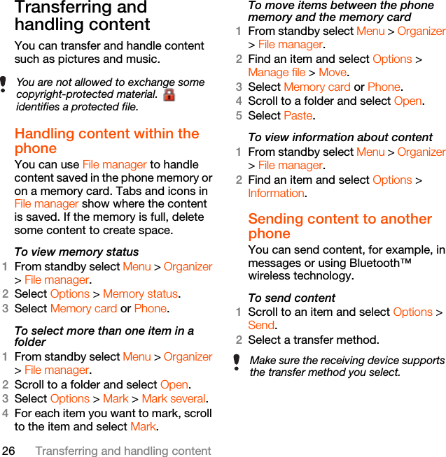 26 Transferring and handling contentTransferring and handling contentYou can transfer and handle content such as pictures and music.Handling content within the phone You can use File manager to handle content saved in the phone memory or on a memory card. Tabs and icons in File manager show where the content is saved. If the memory is full, delete some content to create space.To view memory status 1From standby select Menu &gt; Organizer &gt; File manager.2Select Options &gt; Memory status.3Select Memory card or Phone.To select more than one item in a folder1From standby select Menu &gt; Organizer &gt; File manager.2Scroll to a folder and select Open.3Select Options &gt; Mark &gt; Mark several.4For each item you want to mark, scroll to the item and select Mark.To move items between the phone memory and the memory card 1From standby select Menu &gt; Organizer &gt; File manager.2Find an item and select Options &gt; Manage file &gt; Move.3Select Memory card or Phone.4Scroll to a folder and select Open.5Select Paste.To view information about content1From standby select Menu &gt; Organizer &gt; File manager.2Find an item and select Options &gt; Information.Sending content to another phoneYou can send content, for example, in messages or using Bluetooth™ wireless technology.To send content1Scroll to an item and select Options &gt; Send.2Select a transfer method.You are not allowed to exchange some copyright-protected material.   identifies a protected file.Make sure the receiving device supports the transfer method you select.