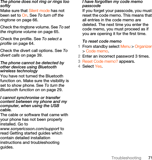 71TroubleshootingThe phone does not ring or rings too softlyMake sure that Silent mode has not been set to On. See To turn off the ringtone on page 66.Check the ringtone volume. See To set the ringtone volume on page 65.Check the profile. See To select a profile on page 64.Check the divert call options. See To divert calls on page 39.The phone cannot be detected by other devices using Bluetooth wireless technologyYou have not turned the Bluetooth function on. Make sure the visibility is set to show phone. See To turn the Bluetooth function on on page 29.I cannot synchronise or transfer content between my phone and my computer, when using the USB cable.The cable or software that came with your phone has not been properly installed. Go to www.sonyericsson.com/support to read Getting started guides which contain detailed installation instructions and troubleshooting guides.I have forgotten my code memo passcodeIf you forget your passcode, you must reset the code memo. This means that all entries in the code memo are deleted. The next time you enter the code memo, you must proceed as if you are opening it for the first time.To reset code memo1From standby select Menu &gt; Organizer &gt; Code memo.2Enter an incorrect password 3 times. 3Reset Code memo? appears.4Select Yes. 