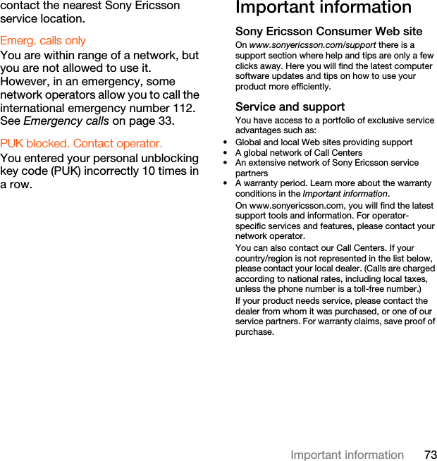 73Important informationcontact the nearest Sony Ericsson service location.Emerg. calls only You are within range of a network, but you are not allowed to use it. However, in an emergency, some network operators allow you to call the international emergency number 112. See Emergency calls on page 33.PUK blocked. Contact operator. You entered your personal unblocking key code (PUK) incorrectly 10 times in a row.Important informationSony Ericsson Consumer Web siteOn www.sonyericsson.com/support there is a support section where help and tips are only a few clicks away. Here you will find the latest computer software updates and tips on how to use your product more efficiently.Service and supportYou have access to a portfolio of exclusive service advantages such as:• Global and local Web sites providing support• A global network of Call Centers• An extensive network of Sony Ericsson service partners• A warranty period. Learn more about the warranty conditions in the Important information.On www.sonyericsson.com, you will find the latest support tools and information. For operator-specific services and features, please contact your network operator.You can also contact our Call Centers. If your country/region is not represented in the list below, please contact your local dealer. (Calls are charged according to national rates, including local taxes, unless the phone number is a toll-free number.)If your product needs service, please contact the dealer from whom it was purchased, or one of our service partners. For warranty claims, save proof of purchase.