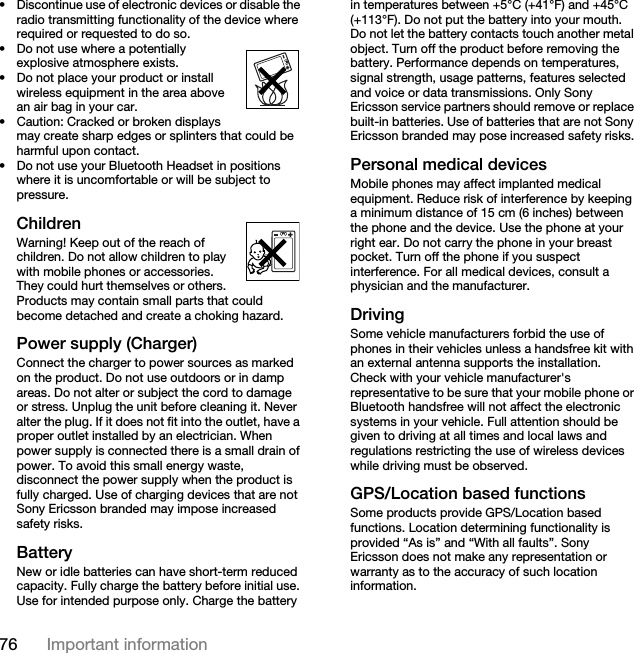 76 Important information• Discontinue use of electronic devices or disable the radio transmitting functionality of the device where required or requested to do so.• Do not use where a potentially explosive atmosphere exists.• Do not place your product or install wireless equipment in the area above an air bag in your car.• Caution: Cracked or broken displays may create sharp edges or splinters that could be harmful upon contact.• Do not use your Bluetooth Headset in positions where it is uncomfortable or will be subject to pressure.ChildrenWarning! Keep out of the reach of children. Do not allow children to play with mobile phones or accessories. They could hurt themselves or others. Products may contain small parts that could become detached and create a choking hazard. Power supply (Charger)Connect the charger to power sources as marked on the product. Do not use outdoors or in damp areas. Do not alter or subject the cord to damage or stress. Unplug the unit before cleaning it. Never alter the plug. If it does not fit into the outlet, have a proper outlet installed by an electrician. When power supply is connected there is a small drain of power. To avoid this small energy waste, disconnect the power supply when the product is fully charged. Use of charging devices that are not Sony Ericsson branded may impose increased safety risks. Battery New or idle batteries can have short-term reduced capacity. Fully charge the battery before initial use. Use for intended purpose only. Charge the battery in temperatures between +5°C (+41°F) and +45°C (+113°F). Do not put the battery into your mouth. Do not let the battery contacts touch another metal object. Turn off the product before removing the battery. Performance depends on temperatures, signal strength, usage patterns, features selected and voice or data transmissions. Only Sony Ericsson service partners should remove or replace built-in batteries. Use of batteries that are not Sony Ericsson branded may pose increased safety risks.Personal medical devicesMobile phones may affect implanted medical equipment. Reduce risk of interference by keeping a minimum distance of 15 cm (6 inches) between the phone and the device. Use the phone at your right ear. Do not carry the phone in your breast pocket. Turn off the phone if you suspect interference. For all medical devices, consult a physician and the manufacturer.DrivingSome vehicle manufacturers forbid the use of phones in their vehicles unless a handsfree kit with an external antenna supports the installation. Check with your vehicle manufacturer&apos;s representative to be sure that your mobile phone or Bluetooth handsfree will not affect the electronic systems in your vehicle. Full attention should be given to driving at all times and local laws and regulations restricting the use of wireless devices while driving must be observed.GPS/Location based functionsSome products provide GPS/Location based functions. Location determining functionality is provided “As is” and “With all faults”. Sony Ericsson does not make any representation or warranty as to the accuracy of such location information. 