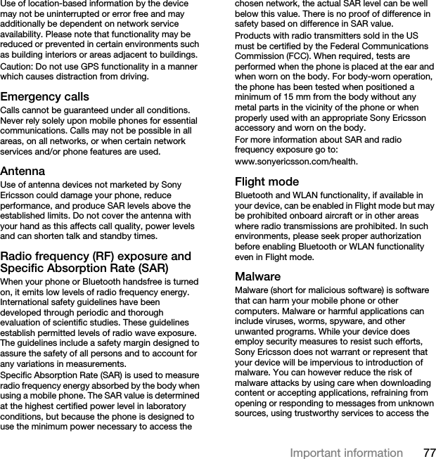 77Important informationUse of location-based information by the device may not be uninterrupted or error free and may additionally be dependent on network service availability. Please note that functionality may be reduced or prevented in certain environments such as building interiors or areas adjacent to buildings. Caution: Do not use GPS functionality in a manner which causes distraction from driving.Emergency callsCalls cannot be guaranteed under all conditions. Never rely solely upon mobile phones for essential communications. Calls may not be possible in all areas, on all networks, or when certain network services and/or phone features are used.AntennaUse of antenna devices not marketed by Sony Ericsson could damage your phone, reduce performance, and produce SAR levels above the established limits. Do not cover the antenna with your hand as this affects call quality, power levels and can shorten talk and standby times.Radio frequency (RF) exposure and Specific Absorption Rate (SAR)When your phone or Bluetooth handsfree is turned on, it emits low levels of radio frequency energy. International safety guidelines have been developed through periodic and thorough evaluation of scientific studies. These guidelines establish permitted levels of radio wave exposure. The guidelines include a safety margin designed to assure the safety of all persons and to account for any variations in measurements.Specific Absorption Rate (SAR) is used to measure radio frequency energy absorbed by the body when using a mobile phone. The SAR value is determined at the highest certified power level in laboratory conditions, but because the phone is designed to use the minimum power necessary to access the chosen network, the actual SAR level can be well below this value. There is no proof of difference in safety based on difference in SAR value.Products with radio transmitters sold in the US must be certified by the Federal Communications Commission (FCC). When required, tests are performed when the phone is placed at the ear and when worn on the body. For body-worn operation, the phone has been tested when positioned a minimum of 15 mm from the body without any metal parts in the vicinity of the phone or when properly used with an appropriate Sony Ericsson accessory and worn on the body.For more information about SAR and radio frequency exposure go to: www.sonyericsson.com/health.Flight modeBluetooth and WLAN functionality, if available in your device, can be enabled in Flight mode but may be prohibited onboard aircraft or in other areas where radio transmissions are prohibited. In such environments, please seek proper authorization before enabling Bluetooth or WLAN functionality even in Flight mode.MalwareMalware (short for malicious software) is software that can harm your mobile phone or other computers. Malware or harmful applications can include viruses, worms, spyware, and other unwanted programs. While your device does employ security measures to resist such efforts, Sony Ericsson does not warrant or represent that your device will be impervious to introduction of malware. You can however reduce the risk of malware attacks by using care when downloading content or accepting applications, refraining from opening or responding to messages from unknown sources, using trustworthy services to access the 