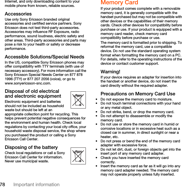 78 Important informationInternet, and only downloading content to your mobile phone from known, reliable sources.AccessoriesUse only Sony Ericsson branded original accessories and certified service partners. Sony Ericsson does not test third-party accessories. Accessories may influence RF Exposure, radio performance, sound loudness, electric safety and other areas. Third-party accessories and parts may pose a risk to your health or safety or decrease performance.Accessible Solutions/Special NeedsIn the US, compatible Sony Ericsson phones may offer compatibility with TTY terminals (with use of necessary accessory). For more information call the Sony Ericsson Special Needs Center on 877 878 1996 (TTY) or 877 207 2056 (voice), or go to www.sonyericsson-snc.com.Disposal of old electrical and electronic equipmentElectronic equipment and batteries should not be included as household waste but should be left at an appropriate collection point for recycling. This helps prevent potential negative consequences for the environment and human health. Check local regulations by contacting your local city office, your household waste disposal service, the shop where you purchased the product or calling a Sony Ericsson Call Center.Disposing of the batteryCheck local regulations or call a Sony Ericsson Call Center for information. Never use municipal waste.Memory CardIf your product comes complete with a removable memory card, it is generally compatible with the handset purchased but may not be compatible with other devices or the capabilities of their memory cards. Check other devices for compatibility before purchase or use. If your product is equipped with a memory card reader, check memory card compatibility before purchase or use.The memory card is formatted prior to shipping. To reformat the memory card, use a compatible device. Do not use the standard operating system format when formatting the memory card on a PC. For details, refer to the operating instructions of the device or contact customer support.Warning!If your device requires an adapter for insertion into the handset or another device, do not insert the card directly without the required adapter.Precautions on Memory Card Use• Do not expose the memory card to moisture.• Do not touch terminal connections with your hand or any metal object.• Do not strike, bend, or drop the memory card.• Do not attempt to disassemble or modify the memory card.• Do not use or store the memory card in humid or corrosive locations or in excessive heat such as a closed car in summer, in direct sunlight or near a heater, etc.• Do not press or bend the end of the memory card adapter with excessive force.• Do not let dirt, dust, or foreign objects get into the insert port of any memory card adapter.• Check you have inserted the memory card correctly.• Insert the memory card as far as it will go into any memory card adapter needed. The memory card may not operate properly unless fully inserted.