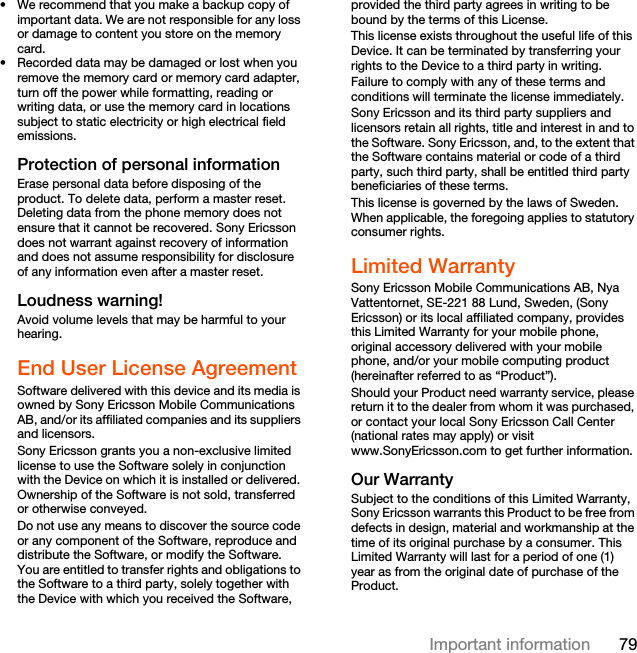 79Important information• We recommend that you make a backup copy of important data. We are not responsible for any loss or damage to content you store on the memory card.• Recorded data may be damaged or lost when you remove the memory card or memory card adapter, turn off the power while formatting, reading or writing data, or use the memory card in locations subject to static electricity or high electrical field emissions.Protection of personal informationErase personal data before disposing of the product. To delete data, perform a master reset. Deleting data from the phone memory does not ensure that it cannot be recovered. Sony Ericsson does not warrant against recovery of information and does not assume responsibility for disclosure of any information even after a master reset.Loudness warning!Avoid volume levels that may be harmful to your hearing.End User License AgreementSoftware delivered with this device and its media is owned by Sony Ericsson Mobile Communications AB, and/or its affiliated companies and its suppliers and licensors.Sony Ericsson grants you a non-exclusive limited license to use the Software solely in conjunction with the Device on which it is installed or delivered. Ownership of the Software is not sold, transferred or otherwise conveyed.Do not use any means to discover the source code or any component of the Software, reproduce and distribute the Software, or modify the Software. You are entitled to transfer rights and obligations to the Software to a third party, solely together with the Device with which you received the Software, provided the third party agrees in writing to be bound by the terms of this License.This license exists throughout the useful life of this Device. It can be terminated by transferring your rights to the Device to a third party in writing. Failure to comply with any of these terms and conditions will terminate the license immediately.Sony Ericsson and its third party suppliers and licensors retain all rights, title and interest in and to the Software. Sony Ericsson, and, to the extent that the Software contains material or code of a third party, such third party, shall be entitled third party beneficiaries of these terms.This license is governed by the laws of Sweden. When applicable, the foregoing applies to statutory consumer rights.Limited WarrantySony Ericsson Mobile Communications AB, Nya Vattentornet, SE-221 88 Lund, Sweden, (Sony Ericsson) or its local affiliated company, provides this Limited Warranty for your mobile phone, original accessory delivered with your mobile phone, and/or your mobile computing product (hereinafter referred to as “Product”).Should your Product need warranty service, please return it to the dealer from whom it was purchased, or contact your local Sony Ericsson Call Center (national rates may apply) or visit www.SonyEricsson.com to get further information. Our WarrantySubject to the conditions of this Limited Warranty, Sony Ericsson warrants this Product to be free from defects in design, material and workmanship at the time of its original purchase by a consumer. This Limited Warranty will last for a period of one (1) year as from the original date of purchase of the Product.