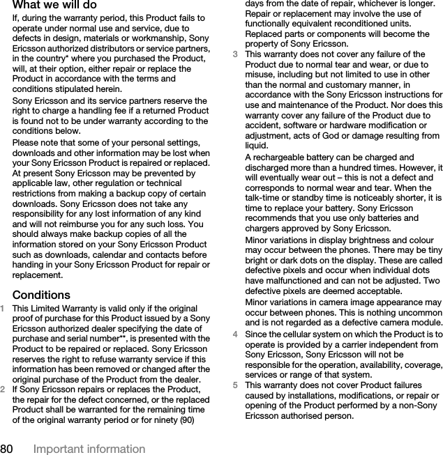 80 Important informationWhat we will do If, during the warranty period, this Product fails to operate under normal use and service, due to defects in design, materials or workmanship, Sony Ericsson authorized distributors or service partners, in the country* where you purchased the Product, will, at their option, either repair or replace the Product in accordance with the terms and conditions stipulated herein.Sony Ericsson and its service partners reserve the right to charge a handling fee if a returned Product is found not to be under warranty according to the conditions below.Please note that some of your personal settings, downloads and other information may be lost when your Sony Ericsson Product is repaired or replaced. At present Sony Ericsson may be prevented by applicable law, other regulation or technical restrictions from making a backup copy of certain downloads. Sony Ericsson does not take any responsibility for any lost information of any kind and will not reimburse you for any such loss. You should always make backup copies of all the information stored on your Sony Ericsson Product such as downloads, calendar and contacts before handing in your Sony Ericsson Product for repair or replacement.Conditions 1This Limited Warranty is valid only if the original proof of purchase for this Product issued by a Sony Ericsson authorized dealer specifying the date of purchase and serial number**, is presented with the Product to be repaired or replaced. Sony Ericsson reserves the right to refuse warranty service if this information has been removed or changed after the original purchase of the Product from the dealer. 2If Sony Ericsson repairs or replaces the Product, the repair for the defect concerned, or the replaced Product shall be warranted for the remaining time of the original warranty period or for ninety (90) days from the date of repair, whichever is longer. Repair or replacement may involve the use of functionally equivalent reconditioned units. Replaced parts or components will become the property of Sony Ericsson.3This warranty does not cover any failure of the Product due to normal tear and wear, or due to misuse, including but not limited to use in other than the normal and customary manner, in accordance with the Sony Ericsson instructions for use and maintenance of the Product. Nor does this warranty cover any failure of the Product due to accident, software or hardware modification or adjustment, acts of God or damage resulting from liquid.A rechargeable battery can be charged and discharged more than a hundred times. However, it will eventually wear out – this is not a defect and corresponds to normal wear and tear. When the talk-time or standby time is noticeably shorter, it is time to replace your battery. Sony Ericsson recommends that you use only batteries and chargers approved by Sony Ericsson.Minor variations in display brightness and colour may occur between the phones. There may be tiny bright or dark dots on the display. These are called defective pixels and occur when individual dots have malfunctioned and can not be adjusted. Two defective pixels are deemed acceptable.Minor variations in camera image appearance may occur between phones. This is nothing uncommon and is not regarded as a defective camera module.4Since the cellular system on which the Product is to operate is provided by a carrier independent from Sony Ericsson, Sony Ericsson will not be responsible for the operation, availability, coverage, services or range of that system.5This warranty does not cover Product failures caused by installations, modifications, or repair or opening of the Product performed by a non-Sony Ericsson authorised person.