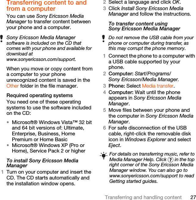 27Transferring and handling contentTransferring content to and from a computer You can use Sony Ericsson Media Manager to transfer content between your phone and a computer.When you move or copy content from a computer to your phone unrecognized content is saved in the Other folder in the file manager.Required operating systemsYou need one of these operating systems to use the software included on the CD:•Microsoft® Windows Vista™ 32 bit and 64 bit versions of: Ultimate, Enterprise, Business, Home Premium or Home Basic•Microsoft® Windows XP (Pro or Home), Service Pack 2 or higherTo install Sony Ericsson Media Manager 1Turn on your computer and insert the CD. The CD starts automatically and the installation window opens.2Select a language and click OK.3Click Install Sony Ericsson Media Manager and follow the instructions.To transfer content using Sony Ericsson Media Manager 1Connect the phone to a computer with a USB cable supported by your phone.2Computer: Start/Programs/Sony Ericsson/Media Manager.3Phone: Select Media transfer.4Computer: Wait until the phone appears in Sony Ericsson Media Manager.5Move files between your phone and the computer in Sony Ericsson Media Manager.6For safe disconnection of the USB cable, right-click the removable disk icon in Windows Explorer and select Eject.Sony Ericsson Media Manager software is included on the CD that comes with your phone and available for download at www.sonyericsson.com/support.Do not remove the USB cable from your phone or computer during transfer, as this may corrupt the phone memory.For details on transferring music, refer to Media Manager Help. Click   in the top right corner of the Sony Ericsson Media Manager window. You can also go to www.sonyericsson.com/support to read Getting started guides.