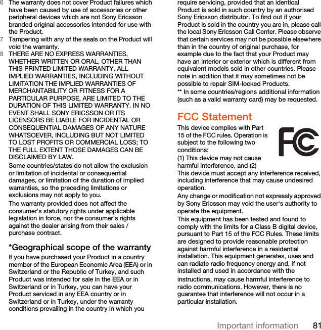 81Important information6The warranty does not cover Product failures which have been caused by use of accessories or other peripheral devices which are not Sony Ericsson branded original accessories intended for use with the Product.7Tampering with any of the seals on the Product will void the warranty.8THERE ARE NO EXPRESS WARRANTIES, WHETHER WRITTEN OR ORAL, OTHER THAN THIS PRINTED LIMITED WARRANTY. ALL IMPLIED WARRANTIES, INCLUDING WITHOUT LIMITATION THE IMPLIED WARRANTIES OF MERCHANTABILITY OR FITNESS FOR A PARTICULAR PURPOSE, ARE LIMITED TO THE DURATION OF THIS LIMITED WARRANTY. IN NO EVENT SHALL SONY ERICSSON OR ITS LICENSORS BE LIABLE FOR INCIDENTAL OR CONSEQUENTIAL DAMAGES OF ANY NATURE WHATSOEVER, INCLUDING BUT NOT LIMITED TO LOST PROFITS OR COMMERCIAL LOSS; TO THE FULL EXTENT THOSE DAMAGES CAN BE DISCLAIMED BY LAW. Some countries/states do not allow the exclusion or limitation of incidental or consequential damages, or limitation of the duration of implied warranties, so the preceding limitations or exclusions may not apply to you. The warranty provided does not affect the consumer&apos;s statutory rights under applicable legislation in force, nor the consumer’s rights against the dealer arising from their sales / purchase contract.*Geographical scope of the warrantyIf you have purchased your Product in a country member of the European Economic Area (EEA) or in Switzerland or the Republic of Turkey, and such Product was intended for sale in the EEA or in Switzerland or in Turkey, you can have your Product serviced in any EEA country or in Switzerland or in Turkey, under the warranty conditions prevailing in the country in which you require servicing, provided that an identical Product is sold in such country by an authorised Sony Ericsson distributor. To find out if your Product is sold in the country you are in, please call the local Sony Ericsson Call Center. Please observe that certain services may not be possible elsewhere than in the country of original purchase, for example due to the fact that your Product may have an interior or exterior which is different from equivalent models sold in other countries. Please note in addition that it may sometimes not be possible to repair SIM-locked Products.** In some countries/regions additional information (such as a valid warranty card) may be requested.FCC StatementThis device complies with Part 15 of the FCC rules. Operation is subject to the following two conditions:(1) This device may not cause harmful interference, and (2) This device must accept any interference received, including interference that may cause undesired operation.Any change or modification not expressly approved by Sony Ericsson may void the user&apos;s authority to operate the equipment.This equipment has been tested and found to comply with the limits for a Class B digital device, pursuant to Part 15 of the FCC Rules. These limits are designed to provide reasonable protection against harmful interference in a residential installation. This equipment generates, uses and can radiate radio frequency energy and, if not installed and used in accordance with theinstructions, may cause harmful interference to radio communications. However, there is no guarantee that interference will not occur in a particular installation.