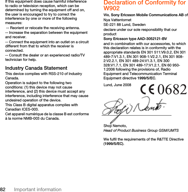 82 Important informationIf this equipment does cause harmful interference to radio or television reception, which can be determined by turning the equipment off and on, the user is encouraged to try to correct the interference by one or more of the following measures: -- Reorient or relocate the receiving antenna.-- Increase the separation between the equipment and receiver.-- Connect the equipment into an outlet on a circuit different from that to which the receiver is connected.-- Consult the dealer or an experienced radio/TV technician for help.Industry Canada StatementThis device complies with RSS-210 of Industry Canada.Operation is subject to the following two conditions: (1) this device may not cause interference, and (2) this device must accept any interference, including interference that may cause undesired operation of the device. This Class B digital apparatus complies with Canadian ICES-003.Cet appareil numérique de la classe B est conforme à la norme NMB-003 du Canada.Declaration of Conformity for W902We, Sony Ericsson Mobile Communications AB ofNya VattentornetSE-221 88 Lund, Swedendeclare under our sole responsibility that our productSony Ericsson type AAD-3052121-BVand in combination with our accessories, to which this declaration relates is in conformity with the appropriate standards EN 301 511:V9.0.2, EN 301 489-7:V1.3.1, EN 301 908-1:V2.2.1, EN 301 908-2:V2.2.1, EN 301 489-24:V1.3.1, EN 300 328:V1.7.1, EN 301 489-17:V1.2.1, EN 60 950-1:2006 following the provisions of, Radio Equipment and Telecommunication Terminal Equipment directive 1999/5/EC. We fulfil the requirements of the R&amp;TTE Directive (1999/5/EC).Lund, June 2008Shoji Nemoto,Head of Product Business Group GSM/UMTS