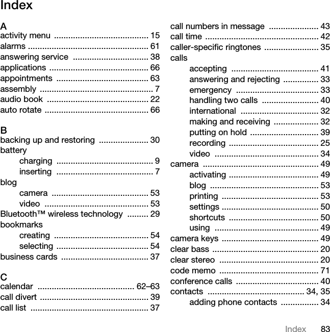 83IndexIndexAactivity menu  ........................................ 15alarms ................................................... 61answering service  ................................ 38applications .......................................... 66appointments ....................................... 63assembly ................................................ 7audio book  ........................................... 22auto rotate ............................................ 66Bbacking up and restoring  ..................... 30batterycharging ......................................... 9inserting ......................................... 7blogcamera ......................................... 53video ............................................ 53Bluetooth™ wireless technology  ......... 29bookmarkscreating ........................................ 54selecting ....................................... 54business cards  ..................................... 37Ccalendar ......................................... 62–63call divert .............................................. 39call list  .................................................. 37call numbers in message  ..................... 43call time ................................................ 42caller-specific ringtones ....................... 35callsaccepting ..................................... 41answering and rejecting  ............... 33emergency ................................... 33handling two calls  ........................ 40international ................................. 32making and receiving  ................... 32putting on hold ............................. 39recording ...................................... 25video ............................................ 34camera ................................................. 49activating ...................................... 49blog .............................................. 53printing ......................................... 53settings ......................................... 50shortcuts ...................................... 50using ............................................ 49camera keys ......................................... 49clear bass ............................................. 20clear stereo  .......................................... 20code memo  .......................................... 71conference calls  ................................... 40contacts ......................................... 34, 35adding phone contacts  ................ 34