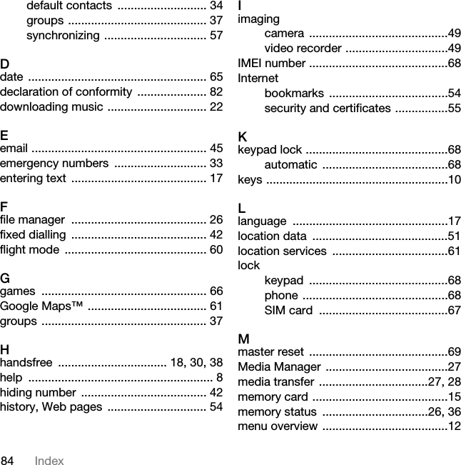 84 Indexdefault contacts  ........................... 34groups .......................................... 37synchronizing ............................... 57Ddate ...................................................... 65declaration of conformity  ..................... 82downloading music .............................. 22Eemail ..................................................... 45emergency numbers  ............................ 33entering text  ......................................... 17Ffile manager  ......................................... 26fixed dialling  ......................................... 42flight mode  ........................................... 60Ggames .................................................. 66Google Maps™ .................................... 61groups .................................................. 37Hhandsfree  ................................. 18, 30, 38help ........................................................ 8hiding number  ...................................... 42history, Web pages  .............................. 54Iimagingcamera ..........................................49video recorder ...............................49IMEI number ..........................................68Internetbookmarks ....................................54security and certificates ................55Kkeypad lock ...........................................68automatic ......................................68keys .......................................................10Llanguage ...............................................17location data  .........................................51location services  ...................................61lockkeypad ..........................................68phone ............................................68SIM card  .......................................67Mmaster reset  ..........................................69Media Manager  .....................................27media transfer  .................................27, 28memory card .........................................15memory status  ................................26, 36menu overview ......................................12