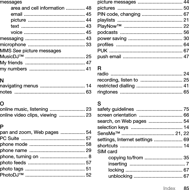 85Indexmessagesarea and cell information .............. 48email ............................................. 45picture .......................................... 44text ............................................... 43voice ............................................. 45messaging ............................................ 43microphone .......................................... 33MMS See picture messagesMusicDJ™ ............................................ 25My friends  ............................................ 47my numbers  ......................................... 41Nnavigating menus  ................................. 14notes .................................................... 63Oonline music, listening .......................... 23online video clips, viewing  ................... 23Ppan and zoom, Web pages  .................. 54PC Suite  ............................................... 57phone mode  ......................................... 58phone name  ......................................... 29phone, turning on  ................................... 8photo feeds  .......................................... 57photo tags  ............................................ 51PhotoDJ™ ............................................ 52picture messages ................................. 44pictures ................................................ 50PIN code, changing .............................. 67playlists ................................................ 21PlayNow™ ........................................... 22podcasts .............................................. 56power saving ........................................ 30profiles ................................................. 64PUK ...................................................... 67push email ............................................ 47Rradio ..................................................... 24recording, listen to  ............................... 25restricted dialling .................................. 41ringtones .............................................. 65Ssafety guidelines  .................................. 75screen orientation  ................................ 66search, on Web pages  ......................... 54selection keys  ...................................... 14SensMe™ ....................................... 21, 22settings, Internet settings ..................... 69shortcuts .............................................. 14SIM cardcopying to/from ............................ 35inserting ......................................... 7locking .......................................... 67unblocking .................................... 67