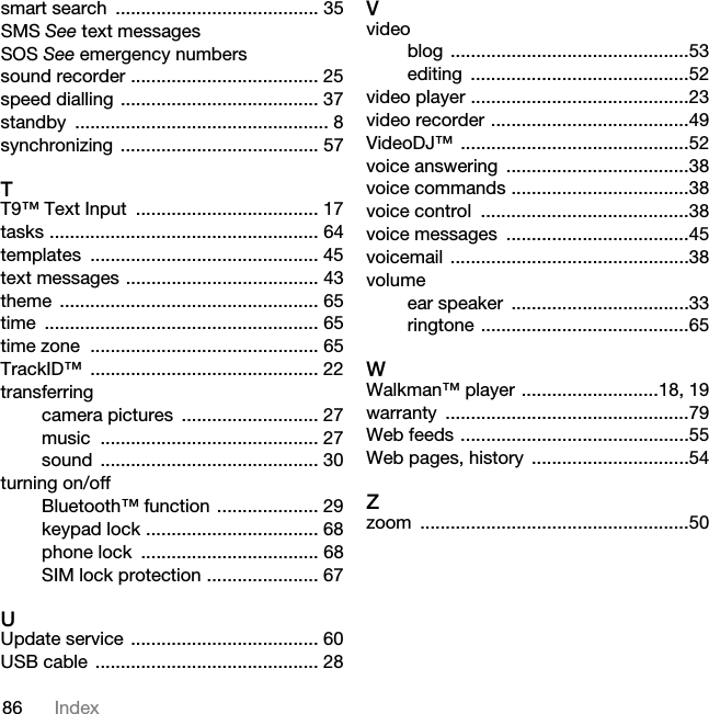 86 Indexsmart search  ........................................ 35SMS See text messagesSOS See emergency numberssound recorder ..................................... 25speed dialling ....................................... 37standby .................................................. 8synchronizing ....................................... 57TT9™ Text Input  .................................... 17tasks ..................................................... 64templates ............................................. 45text messages ...................................... 43theme ................................................... 65time ...................................................... 65time zone  ............................................. 65TrackID™ ............................................. 22transferringcamera pictures  ........................... 27music ........................................... 27sound ........................................... 30turning on/offBluetooth™ function .................... 29keypad lock .................................. 68phone lock  ................................... 68SIM lock protection ...................... 67UUpdate service ..................................... 60USB cable  ............................................ 28Vvideoblog ...............................................53editing ...........................................52video player ...........................................23video recorder .......................................49VideoDJ™ .............................................52voice answering  ....................................38voice commands ...................................38voice control  .........................................38voice messages  ....................................45voicemail ...............................................38volumeear speaker  ...................................33ringtone .........................................65WWalkman™ player ...........................18, 19warranty ................................................79Web feeds .............................................55Web pages, history  ...............................54Zzoom .....................................................50