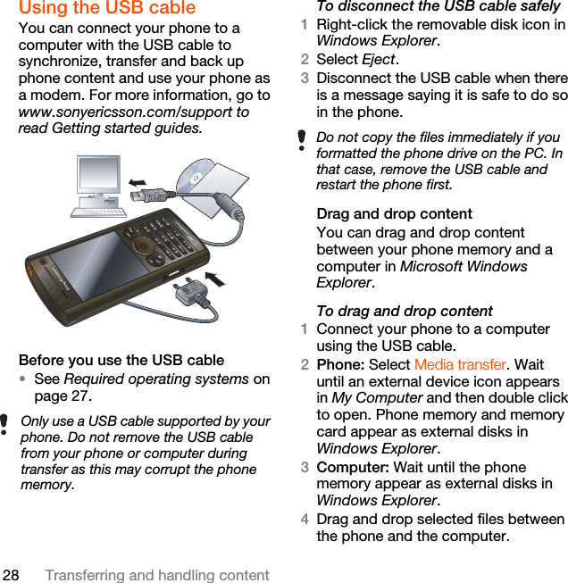 28 Transferring and handling contentUsing the USB cable You can connect your phone to a computer with the USB cable to synchronize, transfer and back up phone content and use your phone as a modem. For more information, go to www.sonyericsson.com/support to read Getting started guides.  Before you use the USB cable•See Required operating systems on page 27.To disconnect the USB cable safely1Right-click the removable disk icon in Windows Explorer.2Select Eject.3Disconnect the USB cable when there is a message saying it is safe to do so in the phone.Drag and drop contentYou can drag and drop content between your phone memory and a computer in Microsoft Windows Explorer.To drag and drop content1Connect your phone to a computer using the USB cable.2Phone: Select Media transfer. Wait until an external device icon appears in My Computer and then double click to open. Phone memory and memory card appear as external disks in Windows Explorer.3Computer: Wait until the phone memory appear as external disks in Windows Explorer.4Drag and drop selected files between the phone and the computer.Only use a USB cable supported by your phone. Do not remove the USB cable from your phone or computer during transfer as this may corrupt the phone memory.Do not copy the files immediately if you formatted the phone drive on the PC. In that case, remove the USB cable and restart the phone first.