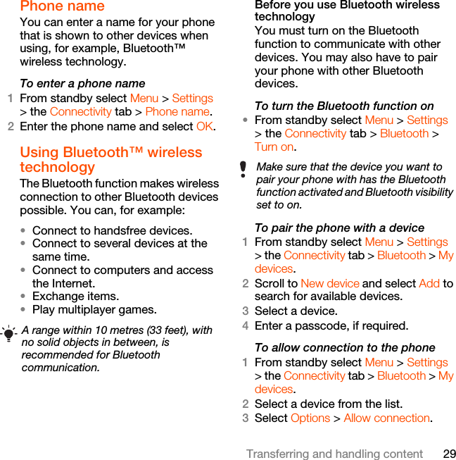 29Transferring and handling contentPhone name You can enter a name for your phone that is shown to other devices when using, for example, Bluetooth™ wireless technology.To enter a phone name1From standby select Menu &gt; Settings &gt; the Connectivity tab &gt; Phone name.2Enter the phone name and select OK.Using Bluetooth™ wireless technologyThe Bluetooth function makes wireless connection to other Bluetooth devices possible. You can, for example:•Connect to handsfree devices.•Connect to several devices at the same time.•Connect to computers and access the Internet.•Exchange items.•Play multiplayer games. Before you use Bluetooth wireless technologyYou must turn on the Bluetooth function to communicate with other devices. You may also have to pair your phone with other Bluetooth devices.To turn the Bluetooth function on •From standby select Menu &gt; Settings &gt; the Connectivity tab &gt; Bluetooth &gt; Turn on.To pair the phone with a device1From standby select Menu &gt; Settings &gt; the Connectivity tab &gt; Bluetooth &gt; My devices.2Scroll to New device and select Add to search for available devices.3Select a device.4Enter a passcode, if required.To allow connection to the phone1From standby select Menu &gt; Settings &gt; the Connectivity tab &gt; Bluetooth &gt; My devices.2Select a device from the list.3Select Options &gt; Allow connection.A range within 10 metres (33 feet), with no solid objects in between, is recommended for Bluetooth communication.Make sure that the device you want to pair your phone with has the Bluetooth function activated and Bluetooth visibility set to on. 