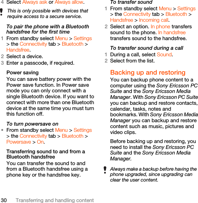 30 Transferring and handling content4Select Always ask or Always allow.To pair the phone with a Bluetooth handsfree for the first time 1From standby select Menu &gt; Settings &gt; the Connectivity tab &gt; Bluetooth &gt; Handsfree.2Select a device.3Enter a passcode, if required.Power savingYou can save battery power with the Power save function. In Power save mode you can only connect with a single Bluetooth device. If you want to connect with more than one Bluetooth device at the same time you must turn this function off.To turn powersave on•From standby select Menu &gt; Settings &gt; the Connectivity tab &gt; Bluetooth &gt; Powersave &gt; On.Transferring sound to and from a Bluetooth handsfree You can transfer the sound to and from a Bluetooth handsfree using a phone key or the handsfree key.To transfer sound1From standby select Menu &gt; Settings &gt; the Connectivity tab &gt; Bluetooth &gt; Handsfree &gt; Incoming call.2Select an option. In phone transfers sound to the phone. In handsfree transfers sound to the handsfree.To transfer sound during a call1During a call, select Sound.2Select from the list.Backing up and restoringYou can backup phone content to a computer using the Sony Ericsson PC Suite and the Sony Ericsson Media Manager. With Sony Ericsson PC Suite you can backup and restore contacts, calendar, tasks, notes and bookmarks. With Sony Ericsson Media Manager you can backup and restore content such as music, pictures and video clips. Before backing up and restoring, you need to install the Sony Ericsson PC Suite and the Sony Ericsson Media Manager.This is only possible with devices that require access to a secure service.Always make a backup before having the phone upgraded, since upgrading can clear the user content.