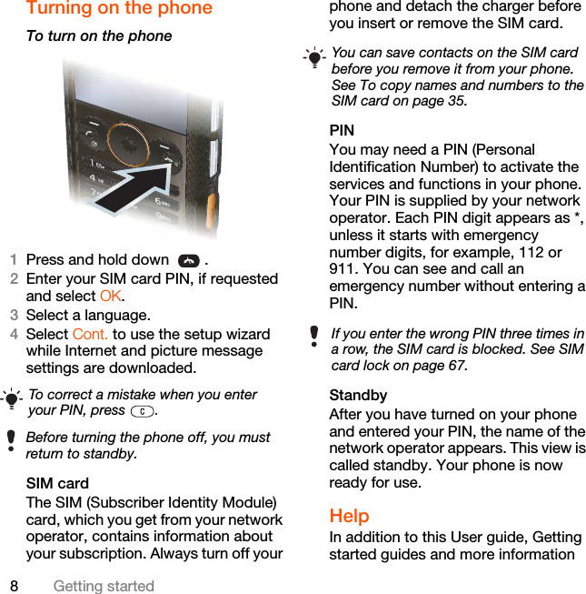 8Getting startedTurning on the phone To turn on the phone 1Press and hold down  .2Enter your SIM card PIN, if requested and select OK.3Select a language.4Select Cont. to use the setup wizard while Internet and picture message settings are downloaded. SIM cardThe SIM (Subscriber Identity Module) card, which you get from your network operator, contains information about your subscription. Always turn off your phone and detach the charger before you insert or remove the SIM card.PINYou may need a PIN (Personal Identification Number) to activate the services and functions in your phone. Your PIN is supplied by your network operator. Each PIN digit appears as *, unless it starts with emergency number digits, for example, 112 or 911. You can see and call an emergency number without entering a PIN.StandbyAfter you have turned on your phone and entered your PIN, the name of the network operator appears. This view is called standby. Your phone is now ready for use.Help In addition to this User guide, Getting started guides and more information To correct a mistake when you enter your PIN, press  .Before turning the phone off, you must return to standby.You can save contacts on the SIM card before you remove it from your phone. See To copy names and numbers to the SIM card on page 35.If you enter the wrong PIN three times in a row, the SIM card is blocked. See SIM card lock on page 67.