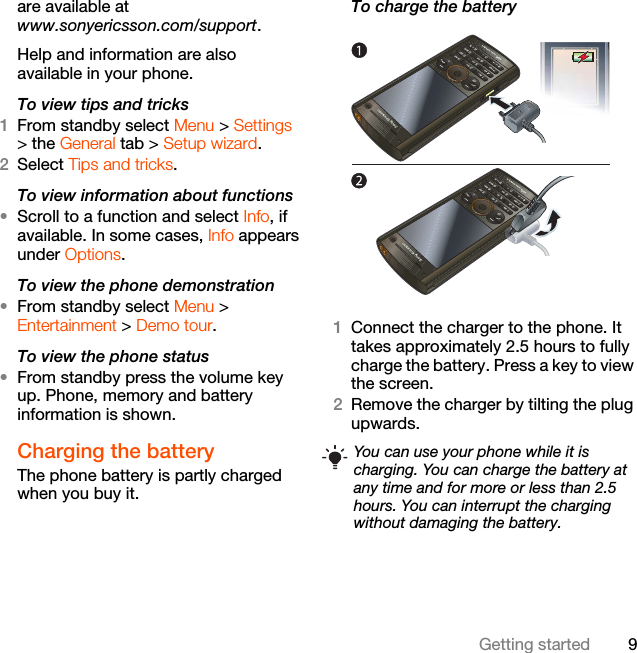 9Getting startedare available at www.sonyericsson.com/support.Help and information are also available in your phone.To view tips and tricks1From standby select Menu &gt; Settings &gt; the General tab &gt; Setup wizard.2Select Tips and tricks.To view information about functions•Scroll to a function and select Info, if available. In some cases, Info appears under Options.To view the phone demonstration•From standby select Menu &gt; Entertainment &gt; Demo tour.To view the phone status•From standby press the volume key up. Phone, memory and battery information is shown.Charging the batteryThe phone battery is partly charged when you buy it.To charge the battery   1Connect the charger to the phone. It takes approximately 2.5 hours to fully charge the battery. Press a key to view the screen.2Remove the charger by tilting the plug upwards.You can use your phone while it is charging. You can charge the battery at any time and for more or less than 2.5 hours. You can interrupt the charging without damaging the battery.