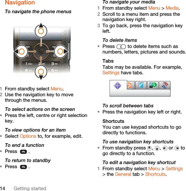 14 Getting startedNavigation To navigate the phone menus  1From standby select Menu.2Use the navigation key to move through the menus.To select actions on the screen•Press the left, centre or right selection key.To view options for an item•Select Options to, for example, edit.To end a function•Press .To return to standby•Press .To navigate your media1From standby select Menu &gt; Media.2Scroll to a menu item and press the navigation key right.3To go back, press the navigation key left.To delete items•Press   to delete items such as numbers, letters, pictures and sounds.TabsTabs may be available. For example, Settings have tabs.To scroll between tabs•Press the navigation key left or right.ShortcutsYou can use keypad shortcuts to go directly to functions.To use navigation key shortcuts•From standby press , ,  or  to go directly to a function.To edit a navigation key shortcut1From standby select Menu &gt; Settings &gt; the General tab &gt; Shortcuts.