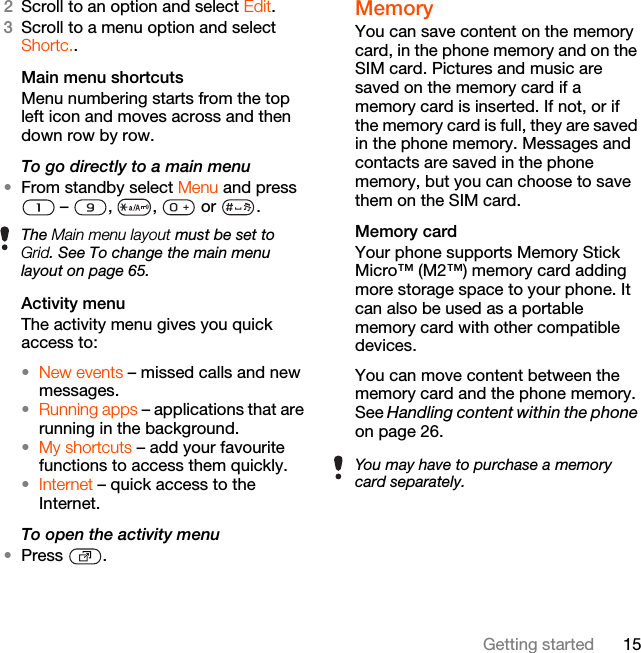 15Getting started2Scroll to an option and select Edit.3Scroll to a menu option and select Shortc..Main menu shortcutsMenu numbering starts from the top left icon and moves across and then down row by row.To go directly to a main menu•From standby select Menu and press  –  ,  ,   or  .Activity menuThe activity menu gives you quick access to:•New events – missed calls and new messages. •Running apps – applications that are running in the background.•My shortcuts – add your favourite functions to access them quickly.•Internet – quick access to the Internet.To open the activity menu•Press .MemoryYou can save content on the memory card, in the phone memory and on the SIM card. Pictures and music are saved on the memory card if a memory card is inserted. If not, or if the memory card is full, they are saved in the phone memory. Messages and contacts are saved in the phone memory, but you can choose to save them on the SIM card.Memory card Your phone supports Memory Stick Micro™ (M2™) memory card adding more storage space to your phone. It can also be used as a portable memory card with other compatible devices.You can move content between the memory card and the phone memory. See Handling content within the phone on page 26.The Main menu layout must be set to Grid. See To change the main menu layout on page 65.You may have to purchase a memory card separately.