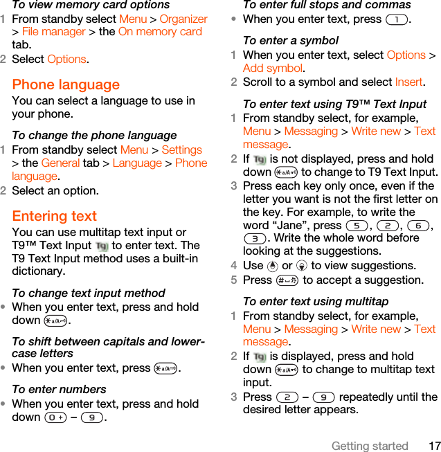 17Getting startedTo view memory card options1From standby select Menu &gt; Organizer &gt; File manager &gt; the On memory card tab.2Select Options.Phone language You can select a language to use in your phone.To change the phone language1From standby select Menu &gt; Settings &gt; the General tab &gt; Language &gt; Phone language.2Select an option.Entering textYou can use multitap text input or T9™ Text Input   to enter text. The T9 Text Input method uses a built-in dictionary.To change text input method•When you enter text, press and hold down .To shift between capitals and lower-case letters•When you enter text, press  .To enter numbers•When you enter text, press and hold down  – .To enter full stops and commas•When you enter text, press  .To enter a symbol1When you enter text, select Options &gt; Add symbol.2Scroll to a symbol and select Insert.To enter text using T9™ Text Input 1From standby select, for example, Menu &gt; Messaging &gt; Write new &gt; Text message.2If   is not displayed, press and hold down   to change to T9 Text Input. 3Press each key only once, even if the letter you want is not the first letter on the key. For example, to write the word “Jane”, press  ,  ,  , . Write the whole word before looking at the suggestions.4Use   or   to view suggestions.5Press   to accept a suggestion.To enter text using multitap 1From standby select, for example, Menu &gt; Messaging &gt; Write new &gt; Text message.2If   is displayed, press and hold down   to change to multitap text input.3Press   –   repeatedly until the desired letter appears.