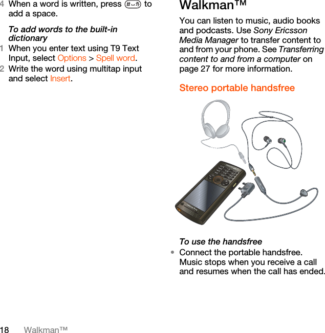 18 Walkman™4When a word is written, press   to add a space.To add words to the built-in dictionary1When you enter text using T9 Text Input, select Options &gt; Spell word.2Write the word using multitap input and select Insert.Walkman™You can listen to music, audio books and podcasts. Use Sony Ericsson Media Manager to transfer content to and from your phone. See Transferring content to and from a computer on page 27 for more information.Stereo portable handsfree  To use the handsfree•Connect the portable handsfree. Music stops when you receive a call and resumes when the call has ended.