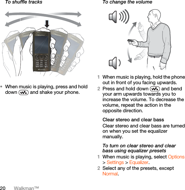 20 Walkman™To shuffle tracks•When music is playing, press and hold down   and shake your phone.To change the volume 1When music is playing, hold the phone out in front of you facing upwards.2Press and hold down   and bend your arm upwards towards you to increase the volume. To decrease the volume, repeat the action in the opposite direction.Clear stereo and clear bassClear stereo and clear bass are turned on when you set the equalizer manually.To turn on clear stereo and clear bass using equalizer presets1When music is playing, select Options &gt; Settings &gt; Equalizer.2Select any of the presets, except Normal.