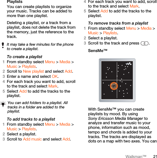 21Walkman™Playlists You can create playlists to organize your music. Tracks can be added to more than one playlist.Deleting a playlist, or a track from a playlist, does not delete the track from the memory, just the reference to the track.To create a playlist1From standby select Menu &gt; Media &gt; Music &gt; Playlists.2Scroll to New playlist and select Add.3Enter a name and select OK.4For each track you want to add, scroll to the track and select Mark.5Select Add to add the tracks to the playlist. To add tracks to a playlist1From standby select Menu &gt; Media &gt; Music &gt; Playlists.2Select a playlist.3Scroll to Add music and select Add.4For each track you want to add, scroll to the track and select Mark.5Select Add to add the tracks to the playlist.To remove tracks from a playlist1From standby select Menu &gt; Media &gt; Music &gt; Playlists.2Select a playlist.3Scroll to the track and press  .SensMe™With SensMe™ you can create playlists by mood. By using Sony Ericsson Media Manager to analyze and transfer music to your phone, information such as mood, tempo and chords is added to your tracks. The tracks are displayed as dots on a map with two axes. You can It may take a few minutes for the phone to create a playlist.You can add folders to a playlist. All tracks in a folder are added to the playlist.