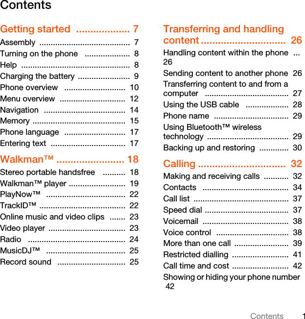 1ContentsContentsGetting started  ................... 7Assembly ........................................  7Turning on the phone   ....................  8Help ................................................  8Charging the battery  .......................  9Phone overview   ...........................  10Menu overview  .............................  12Navigation  ....................................  14Memory .........................................  15Phone language  ...........................  17Entering text  .................................  17Walkman™ ........................ 18Stereo portable handsfree    ..........  18Walkman™ player .........................  19PlayNow™   ...................................  22TrackID™ ......................................  22Online music and video clips  .......  23Video player  ..................................  23Radio   ...........................................  24MusicDJ™   ...................................  25Record sound   ..............................  25Transferring and handling content ..............................  26Handling content within the phone  ...  26Sending content to another phone  26Transferring content to and from a computer   .....................................  27Using the USB cable   ...................  28Phone name  .................................  29Using Bluetooth™ wireless technology ....................................  29Backing up and restoring  .............  30Calling ...............................  32Making and receiving calls  ...........  32Contacts   ......................................  34Call list  ..........................................  37Speed dial .....................................  37Voicemail ......................................  38Voice control  ................................  38More than one call  ........................  39Restricted dialling  .........................  41Call time and cost .........................  42Showing or hiding your phone number   42