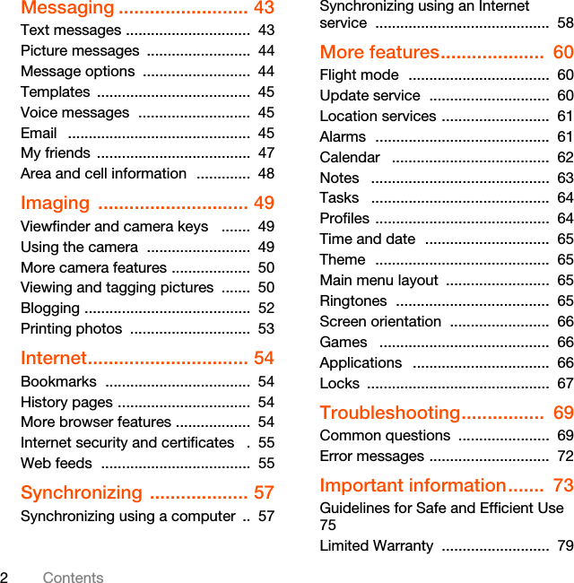 2ContentsMessaging ......................... 43Text messages ..............................  43Picture messages  .........................  44Message options  ..........................  44Templates .....................................  45Voice messages  ...........................  45Email   ............................................  45My friends  .....................................  47Area and cell information  .............  48Imaging ............................. 49Viewfinder and camera keys   .......  49Using the camera  .........................  49More camera features ...................  50Viewing and tagging pictures  .......  50Blogging ........................................  52Printing photos  .............................  53Internet............................... 54Bookmarks  ...................................  54History pages ................................  54More browser features ..................  54Internet security and certificates   .  55Web feeds  ....................................  55Synchronizing ................... 57Synchronizing using a computer  ..  57Synchronizing using an Internet service ..........................................  58More features....................  60Flight mode  ..................................  60Update service  .............................  60Location services ..........................  61Alarms  ..........................................  61Calendar   ......................................  62Notes   ...........................................  63Tasks   ...........................................  64Profiles ..........................................  64Time and date  ..............................  65Theme  ..........................................  65Main menu layout  .........................  65Ringtones  .....................................  65Screen orientation  ........................  66Games   .........................................  66Applications   .................................  66Locks ............................................  67Troubleshooting................  69Common questions  ......................  69Error messages .............................  72Important information.......  73Guidelines for Safe and Efficient Use    75Limited Warranty  ..........................  79