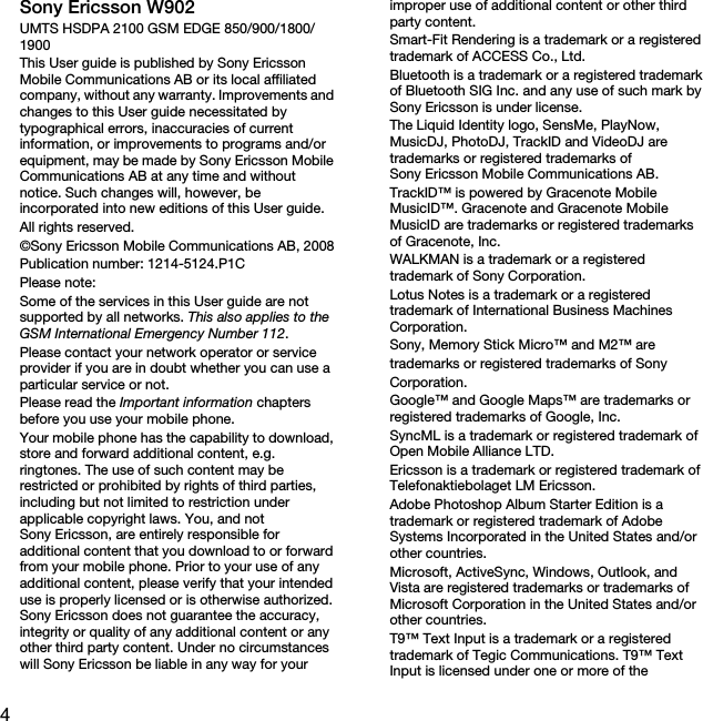 4Sony Ericsson W902UMTS HSDPA 2100 GSM EDGE 850/900/1800/1900This User guide is published by Sony Ericsson Mobile Communications AB or its local affiliated company, without any warranty. Improvements and changes to this User guide necessitated by typographical errors, inaccuracies of current information, or improvements to programs and/or equipment, may be made by Sony Ericsson Mobile Communications AB at any time and without notice. Such changes will, however, be incorporated into new editions of this User guide.All rights reserved.©Sony Ericsson Mobile Communications AB, 2008Publication number: 1214-5124.P1CPlease note:Some of the services in this User guide are not supported by all networks. This also applies to the GSM International Emergency Number 112.Please contact your network operator or service provider if you are in doubt whether you can use a particular service or not.Please read the Important information chapters before you use your mobile phone.Your mobile phone has the capability to download, store and forward additional content, e.g. ringtones. The use of such content may be restricted or prohibited by rights of third parties, including but not limited to restriction under applicable copyright laws. You, and not Sony Ericsson, are entirely responsible for additional content that you download to or forward from your mobile phone. Prior to your use of any additional content, please verify that your intended use is properly licensed or is otherwise authorized. Sony Ericsson does not guarantee the accuracy, integrity or quality of any additional content or any other third party content. Under no circumstances will Sony Ericsson be liable in any way for your improper use of additional content or other third party content.Smart-Fit Rendering is a trademark or a registered trademark of ACCESS Co., Ltd.Bluetooth is a trademark or a registered trademark of Bluetooth SIG Inc. and any use of such mark by Sony Ericsson is under license.The Liquid Identity logo, SensMe, PlayNow, MusicDJ, PhotoDJ, TrackID and VideoDJ are trademarks or registered trademarks of Sony Ericsson Mobile Communications AB.TrackID™ is powered by Gracenote Mobile MusicID™. Gracenote and Gracenote Mobile MusicID are trademarks or registered trademarks of Gracenote, Inc.WALKMAN is a trademark or a registered trademark of Sony Corporation.Lotus Notes is a trademark or a registered trademark of International Business Machines Corporation.Sony, Memory Stick Micro™ and M2™ aretrademarks or registered trademarks of SonyCorporation.Google™ and Google Maps™ are trademarks or registered trademarks of Google, Inc.SyncML is a trademark or registered trademark of Open Mobile Alliance LTD.Ericsson is a trademark or registered trademark of Telefonaktiebolaget LM Ericsson.Adobe Photoshop Album Starter Edition is a trademark or registered trademark of Adobe Systems Incorporated in the United States and/or other countries.Microsoft, ActiveSync, Windows, Outlook, and Vista are registered trademarks or trademarks of Microsoft Corporation in the United States and/or other countries.T9™ Text Input is a trademark or a registered trademark of Tegic Communications. T9™ Text Input is licensed under one or more of the 