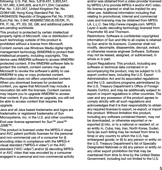 5following: U.S. Pat. Nos. 5,818,437, 5,953,541, 5,187,480, 5,945,928, and 6,011,554; Canadian Pat. No. 1,331,057, United Kingdom Pat. No. 2238414B; Hong Kong Standard Pat. No. HK0940329; Republic of Singapore Pat. No. 51383; Euro.Pat. No. 0 842 463(96927260.8) DE/DK, FI, FR, IT, NL, PT, ES, SE, GB; and additional patents are pending worldwide.This product is protected by certain intellectual property rights of Microsoft. Use or distribution of such technology outside of this product is prohibited without a license from Microsoft.Content owners use Windows Media digital rights management technology (WMDRM) to protect their intellectual property, including copyrights. This device uses WMDRM software to access WMDRM-protected content. If the WMDRM software fails to protect the content, content owners may ask Microsoft to revoke the software&apos;s ability to use WMDRM to play or copy protected content. Revocation does not affect unprotected content. When you download licenses for protected content, you agree that Microsoft may include a revocation list with the licenses. Content owners may require you to upgrade WMDRM to access their content. If you decline an upgrade, you will not be able to access content that requires the upgrade.Java and all Java based trademarks and logos are trademarks or registered trademarks of Sun Microsystems, Inc. in the U.S. and other countries.End-user license agreement for Sun™ Java™ J2ME™.This product is licensed under the MPEG-4 visual and AVC patent portfolio licenses for the personal and non-commercial use of a consumer for (i) encoding video in compliance with the MPEG-4 visual standard (“MPEG-4 video&quot;) or the AVC standard (&quot;AVC video&quot;) and/or (ii) decoding MPEG-4 or AVC video that was encoded by a consumer engaged in a personal and non-commercial activity and/or was obtained from a video provider licensed by MPEG LA to provide MPEG-4 and/or AVC video. No license is granted or shall be implied for any other use. Additional information including that relating to promotional, internal and commercial uses and licensing may be obtained from MPEG LA, L.L.C. See http://www.mpegla.com. MPEG Layer-3 audio decoding technology licensed from Fraunhofer IIS and Thomson.Restrictions: Software is confidential copyrighted information of Sun and title to all copies is retained by Sun and/or its licensors. Customer shall not modify, decompile, disassemble, decrypt, extract, or otherwise reverse engineer Software. Software may not be leased, assigned, or sublicensed, in whole or in part.Export Regulations: This product, including any software or technical data contained in or accompanying the product, may be subject to U.S. export control laws, including the U.S. Export Administration Act and its associated regulations and the U.S. sanctions programs administered by the U.S. Treasury Department&apos;s Office of Foreign Assets Control, and may be additionally subject to export or import regulations in other countries. The user and any possessor of the product agrees to comply strictly with all such regulations and acknowledges that it is their responsibility to obtain any required licenses to export, re-export, or import this product. Without limitation this product, including any software contained therein, may not be downloaded, or otherwise exported or re-exported (i) into, or to a national or resident of, or an entity in, Cuba, Iraq, Iran, North Korea, Sudan, Syria (as such listing may be revised from time to time) or any country to which the U.S. has embargoed goods; or (ii) to any person or entity on the U.S. Treasury Department&apos;s list of Specially Designated Nationals or (iii) any person or entity on any other export prohibition list that may be maintained from time to time by the United States Government, including but not limited to the U.S. 