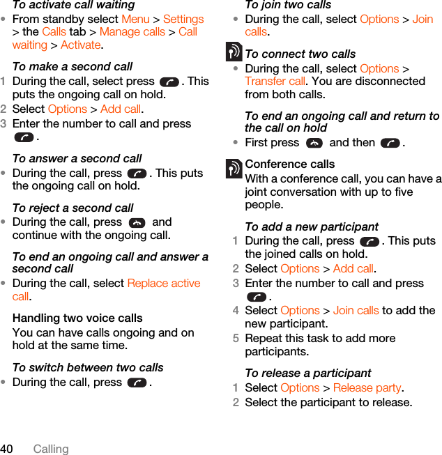 40 CallingTo activate call waiting •From standby select Menu &gt; Settings &gt; the Calls tab &gt; Manage calls &gt; Call waiting &gt; Activate.To make a second call1During the call, select press  . This puts the ongoing call on hold.2Select Options &gt; Add call.3Enter the number to call and press .To answer a second call•During the call, press  . This puts the ongoing call on hold.To reject a second call•During the call, press   and continue with the ongoing call.To end an ongoing call and answer a second call•During the call, select Replace active call.Handling two voice callsYou can have calls ongoing and on hold at the same time.To switch between two calls•During the call, press  .To join two calls•During the call, select Options &gt; Join calls.To connect two calls•During the call, select Options &gt; Transfer call. You are disconnected from both calls.To end an ongoing call and return to the call on hold•First press   and then  .Conference callsWith a conference call, you can have a joint conversation with up to five people.To add a new participant1During the call, press  . This puts the joined calls on hold.2Select Options &gt; Add call.3Enter the number to call and press .4Select Options &gt; Join calls to add the new participant.5Repeat this task to add more participants.To release a participant1Select Options &gt; Release party.2Select the participant to release.