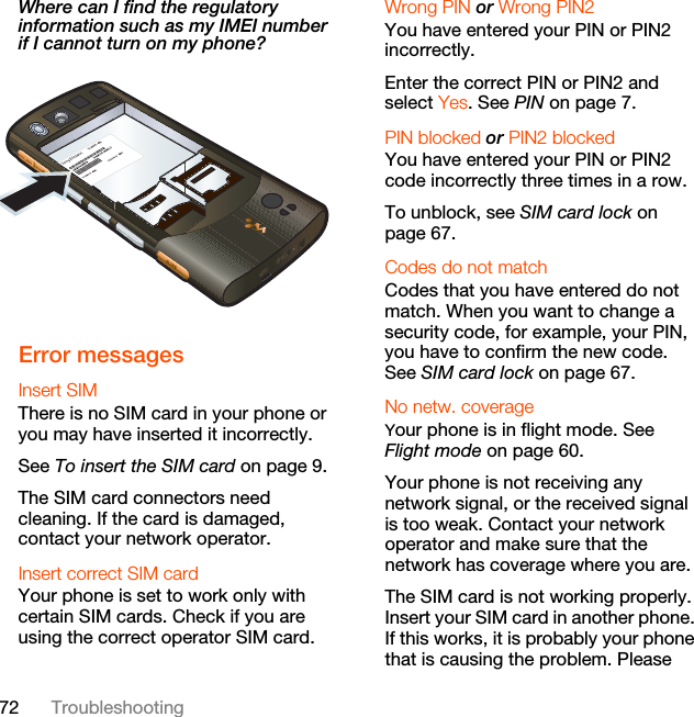 72 TroubleshootingWhere can I find the regulatory information such as my IMEI number if I cannot turn on my phone?  Error messagesInsert SIM There is no SIM card in your phone or you may have inserted it incorrectly.See To insert the SIM card on page 9.The SIM card connectors need cleaning. If the card is damaged, contact your network operator.Insert correct SIM card Your phone is set to work only with certain SIM cards. Check if you are using the correct operator SIM card.Wrong PIN or Wrong PIN2 You have entered your PIN or PIN2 incorrectly.Enter the correct PIN or PIN2 and select Yes. See PIN on page 7.PIN blocked or PIN2 blocked You have entered your PIN or PIN2 code incorrectly three times in a row.To unblock, see SIM card lock on page 67.Codes do not match Codes that you have entered do not match. When you want to change a security code, for example, your PIN, you have to confirm the new code. See SIM card lock on page 67.No netw. coverageYour phone is in flight mode. See Flight mode on page 60.Your phone is not receiving any network signal, or the received signal is too weak. Contact your network operator and make sure that the network has coverage where you are.The SIM card is not working properly. Insert your SIM card in another phone. If this works, it is probably your phone that is causing the problem. Please 