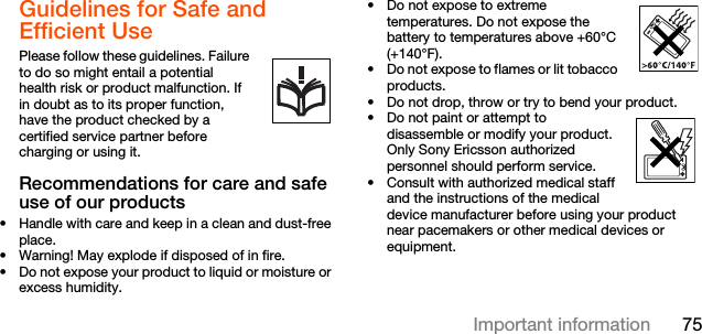 75Important informationGuidelines for Safe and Efficient Use Please follow these guidelines. Failure to do so might entail a potential      health risk or product malfunction. If in doubt as to its proper function, have the product checked by a certified service partner before charging or using it.Recommendations for care and safe use of our products• Handle with care and keep in a clean and dust-free place.• Warning! May explode if disposed of in fire.• Do not expose your product to liquid or moisture or excess humidity.• Do not expose to extreme temperatures. Do not expose the battery to temperatures above +60°C (+140°F).• Do not expose to flames or lit tobacco products. • Do not drop, throw or try to bend your product.• Do not paint or attempt to disassemble or modify your product. Only Sony Ericsson authorized personnel should perform service.   • Consult with authorized medical staff and the instructions of the medical device manufacturer before using your product near pacemakers or other medical devices or equipment.