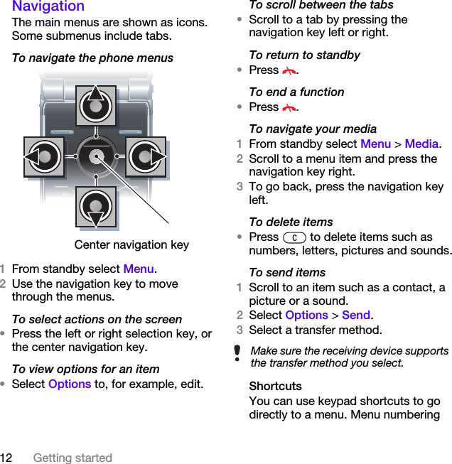 12 Getting startedNavigation The main menus are shown as icons. Some submenus include tabs. To navigate the phone menus  1From standby select Menu.2Use the navigation key to move through the menus.To select actions on the screen•Press the left or right selection key, or the center navigation key.To view options for an item•Select Options to, for example, edit.To scroll between the tabs•Scroll to a tab by pressing the navigation key left or right.To return to standby•Press .To end a function•Press .To navigate your media1From standby select Menu &gt; Media.2Scroll to a menu item and press the navigation key right.3To go back, press the navigation key left.To delete items•Press   to delete items such as numbers, letters, pictures and sounds.To send items1Scroll to an item such as a contact, a picture or a sound.2Select Options &gt; Send.3Select a transfer method.ShortcutsYou can use keypad shortcuts to go directly to a menu. Menu numbering Center navigation keyMake sure the receiving device supports the transfer method you select.