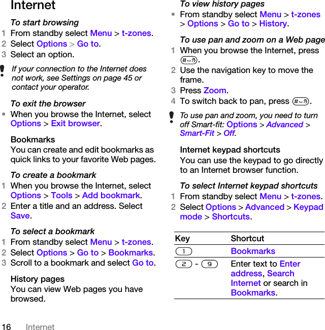 16 InternetInternetTo start browsing 1From standby select Menu &gt; t-zones.2Select Options &gt; Go to.3Select an option.To exit the browser•When you browse the Internet, select Options &gt; Exit browser.BookmarksYou can create and edit bookmarks as quick links to your favorite Web pages.To create a bookmark 1When you browse the Internet, select Options &gt; Tools &gt; Add bookmark.2Enter a title and an address. Select Save.To select a bookmark 1From standby select Menu &gt; t-zones.2Select Options &gt; Go to &gt; Bookmarks.3Scroll to a bookmark and select Go to.History pagesYou can view Web pages you have browsed.To view history pages •From standby select Menu &gt; t-zones &gt; Options &gt; Go to &gt; History.To use pan and zoom on a Web page1When you browse the Internet, press .2Use the navigation key to move the frame.3Press Zoom.4To switch back to pan, press  . Internet keypad shortcutsYou can use the keypad to go directly to an Internet browser function.To select Internet keypad shortcuts1From standby select Menu &gt; t-zones.2Select Options &gt; Advanced &gt; Keypad mode &gt; Shortcuts.If your connection to the Internet does not work, see Settings on page 45 or contact your operator.To use pan and zoom, you need to turn off Smart-fit: Options &gt; Advanced &gt; Smart-Fit &gt; Off.Key ShortcutBookmarks -  Enter text to Enter address, Search Internet or search in Bookmarks.