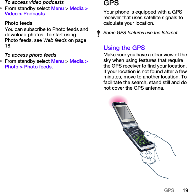 19GPSTo access video podcasts•From standby select Menu &gt; Media &gt; Video &gt; Podcasts.Photo feedsYou can subscribe to Photo feeds and download photos. To start using Photo feeds, see Web feeds on page 18.To access photo feeds•From standby select Menu &gt; Media &gt; Photo &gt; Photo feeds.GPSYour phone is equipped with a GPS receiver that uses satellite signals to calculate your location.Using the GPSMake sure you have a clear view of the sky when using features that require the GPS receiver to find your location. If your location is not found after a few minutes, move to another location. To facilitate the search, stand still and do not cover the GPS antenna.Some GPS features use the Internet.