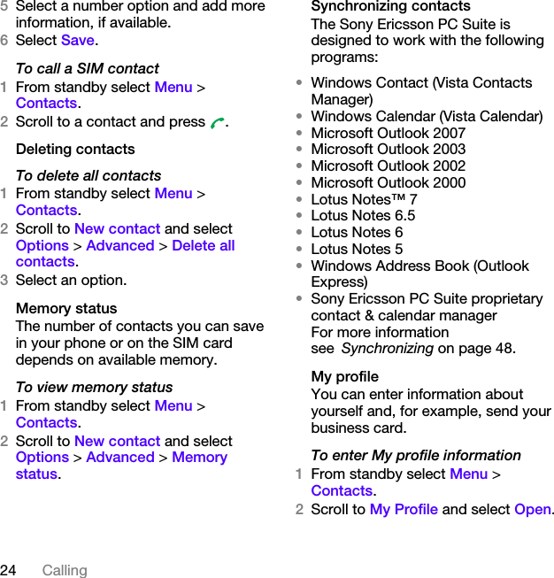 24 Calling5Select a number option and add more information, if available.6Select Save.To call a SIM contact1From standby select Menu &gt;Contacts.2Scroll to a contact and press  .Deleting contactsTo delete all contacts1From standby select Menu &gt;Contacts.2Scroll to New contact and select Options &gt; Advanced &gt; Delete all contacts.3Select an option.Memory statusThe number of contacts you can save in your phone or on the SIM card depends on available memory.To view memory status1From standby select Menu &gt; Contacts.2Scroll to New contact and select Options &gt; Advanced &gt; Memory status.Synchronizing contactsThe Sony Ericsson PC Suite is designed to work with the following programs:•Windows Contact (Vista Contacts Manager)•Windows Calendar (Vista Calendar)•Microsoft Outlook 2007•Microsoft Outlook 2003•Microsoft Outlook 2002•Microsoft Outlook 2000•Lotus Notes™ 7•Lotus Notes 6.5•Lotus Notes 6•Lotus Notes 5•Windows Address Book (Outlook Express)•Sony Ericsson PC Suite proprietary contact &amp; calendar manager For more information see Synchronizing on page 48.My profileYou can enter information about yourself and, for example, send your business card.To enter My profile information1From standby select Menu &gt; Contacts.2Scroll to My Profile and select Open.