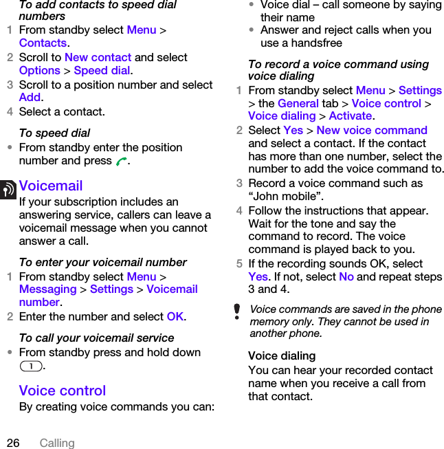 26 CallingTo add contacts to speed dial numbers1From standby select Menu &gt; Contacts.2Scroll to New contact and select Options &gt; Speed dial.3Scroll to a position number and select Add.4Select a contact.To speed dial•From standby enter the position number and press  .VoicemailIf your subscription includes an answering service, callers can leave a voicemail message when you cannot answer a call.To enter your voicemail number1From standby select Menu &gt; Messaging &gt; Settings &gt; Voicemail number.2Enter the number and select OK.To call your voicemail service•From standby press and hold down .Voice control By creating voice commands you can:•Voice dial – call someone by saying their name•Answer and reject calls when you use a handsfreeTo record a voice command using voice dialing1From standby select Menu &gt; Settings &gt; the General tab &gt; Voice control &gt; Voice dialing &gt; Activate.2Select Yes &gt; New voice command and select a contact. If the contact has more than one number, select the number to add the voice command to.3Record a voice command such as “John mobile”.4Follow the instructions that appear. Wait for the tone and say the command to record. The voice command is played back to you.5If the recording sounds OK, select Yes. If not, select No and repeat steps 3 and 4.Voice dialingYou can hear your recorded contact name when you receive a call from that contact.Voice commands are saved in the phone memory only. They cannot be used in another phone.