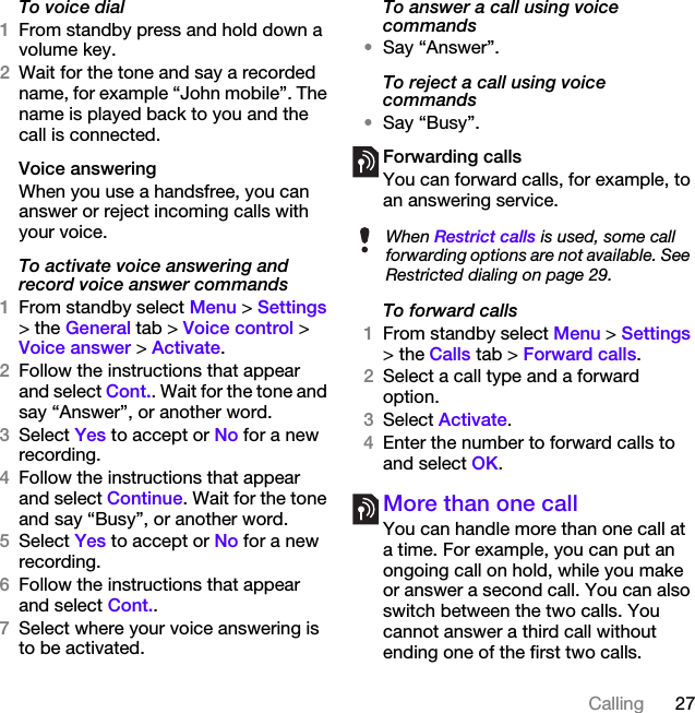 27CallingTo voice dial1From standby press and hold down a volume key.2Wait for the tone and say a recorded name, for example “John mobile”. The name is played back to you and the call is connected.Voice answering When you use a handsfree, you can answer or reject incoming calls with your voice.To activate voice answering and record voice answer commands1From standby select Menu &gt; Settings &gt; the General tab &gt; Voice control &gt; Voice answer &gt; Activate.2Follow the instructions that appear and select Cont.. Wait for the tone and say “Answer”, or another word.3Select Yes to accept or No for a new recording.4Follow the instructions that appear and select Continue. Wait for the tone and say “Busy”, or another word.5Select Yes to accept or No for a new recording.6Follow the instructions that appear and select Cont..7Select where your voice answering is to be activated.To answer a call using voice commands•Say “Answer”.To reject a call using voice commands•Say “Busy”.Forwarding callsYou can forward calls, for example, to an answering service.To forward calls1From standby select Menu &gt; Settings &gt; the Calls tab &gt; Forward calls.2Select a call type and a forward option.3Select Activate.4Enter the number to forward calls to and select OK.More than one callYou can handle more than one call at a time. For example, you can put an ongoing call on hold, while you make or answer a second call. You can also switch between the two calls. You cannot answer a third call without ending one of the first two calls.When Restrict calls is used, some call forwarding options are not available. See Restricted dialing on page 29.