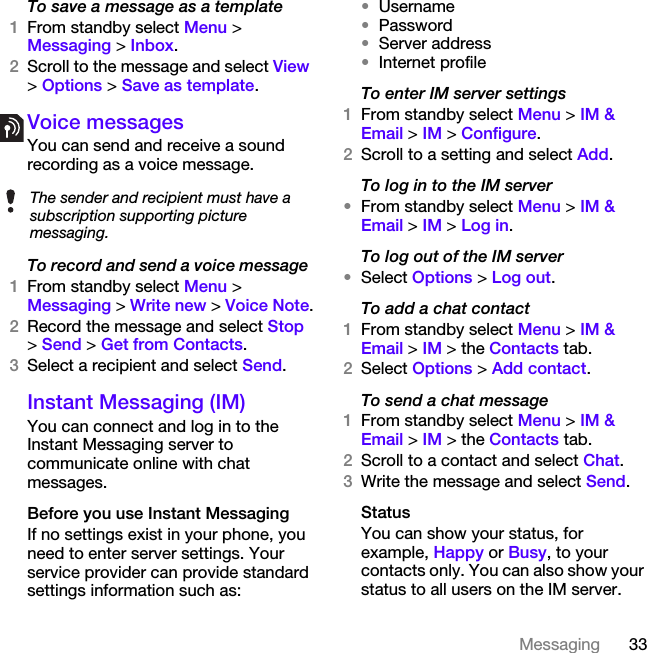 33MessagingTo save a message as a template1From standby select Menu &gt;Messaging &gt; Inbox.2Scroll to the message and select View &gt; Options &gt; Save as template.Voice messages You can send and receive a sound recording as a voice message.To record and send a voice message 1From standby select Menu &gt; Messaging &gt; Write new &gt; Voice Note.2Record the message and select Stop &gt; Send &gt; Get from Contacts.3Select a recipient and select Send.Instant Messaging (IM)You can connect and log in to the Instant Messaging server to communicate online with chat messages.Before you use Instant MessagingIf no settings exist in your phone, you need to enter server settings. Your service provider can provide standard settings information such as:•Username•Password •Server address•Internet profileTo enter IM server settings1From standby select Menu &gt; IM &amp; Email &gt; IM &gt; Configure.2Scroll to a setting and select Add.To log in to the IM server•From standby select Menu &gt; IM &amp; Email &gt; IM &gt; Log in.To log out of the IM server•Select Options &gt; Log out.To add a chat contact1From standby select Menu &gt; IM &amp; Email &gt; IM &gt; the Contacts tab.2Select Options &gt; Add contact.To send a chat message1From standby select Menu &gt; IM &amp; Email &gt; IM &gt; the Contacts tab.2Scroll to a contact and select Chat.3Write the message and select Send.StatusYou can show your status, for example, Happy or Busy, to your contacts only. You can also show your status to all users on the IM server.The sender and recipient must have a subscription supporting picture messaging.