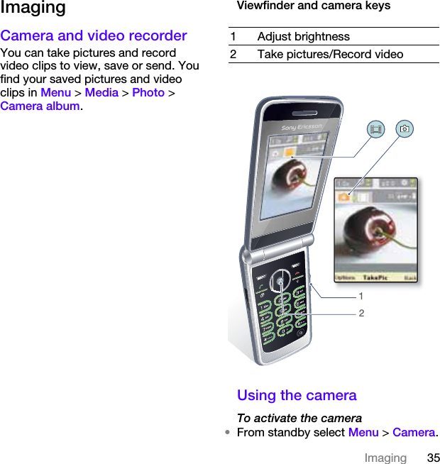 35ImagingImagingCamera and video recorder You can take pictures and record video clips to view, save or send. You find your saved pictures and video clips in Menu &gt; Media &gt; Photo &gt; Camera album.Viewfinder and camera keysUsing the cameraTo activate the camera•From standby select Menu &gt; Camera.1 Adjust brightness2 Take pictures/Record video12