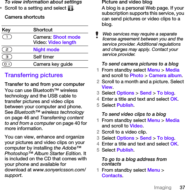 37ImagingTo view information about settings•Scroll to a setting and select  .Camera shortcutsTransferring picturesTransfer to and from your computerYou can use Bluetooth™ wireless technology and the USB cable to transfer pictures and video clips between your computer and phone. See Bluetooth™ wireless technology on page 46 and Transferring content to and from a computer on page 40 for more information.You can view, enhance and organize your pictures and video clips on your computer by installing the Adobe™ Photoshop™ Album Starter Edition. It is included on the CD that comes with your phone and available for download at www.sonyericsson.com/support.Picture and video blogA blog is a personal Web page. If your subscription supports this service, you can send pictures or video clips to a blog.To send camera pictures to a blog1From standby select Menu &gt; Media and scroll to Photo &gt; Camera album.2Scroll to a month and a picture. Select View.3Select Options &gt; Send &gt; To blog.4Enter a title and text and select OK.5Select Publish.To send video clips to a blog1From standby select Menu &gt; Media and scroll to Video.2Scroll to a video clip.3Select Options &gt; Send &gt; To blog.4Enter a title and text and select OK.5Select Publish.To go to a blog address from contacts1From standby select Menu &gt; Contacts.Key ShortcutCamera: Shoot modeVideo: Video lengthNight modeSelf timerCamera key guideWeb services may require a separate license agreement between you and the service provider. Additional regulations and charges may apply. Contact your service provider.