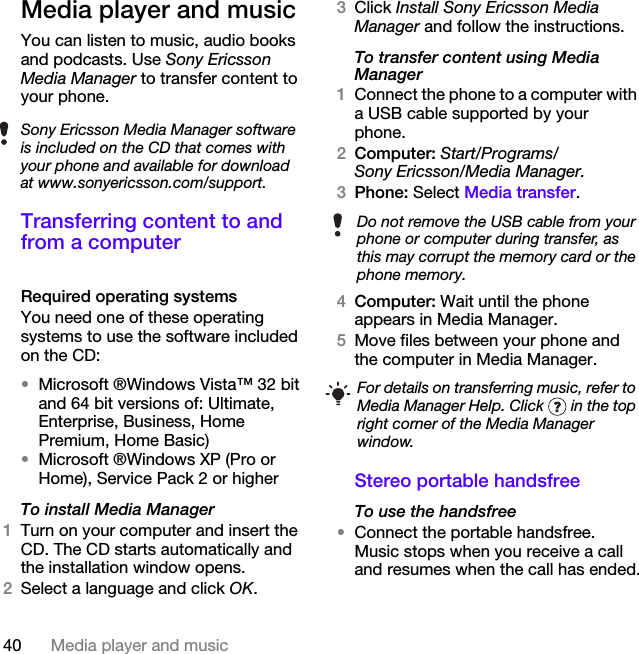40 Media player and musicMedia player and musicYou can listen to music, audio books and podcasts. Use Sony Ericsson Media Manager to transfer content to your phone.Transferring content to and from a computerRequired operating systemsYou need one of these operating systems to use the software included on the CD:•Microsoft ®Windows Vista™ 32 bit and 64 bit versions of: Ultimate, Enterprise, Business, Home Premium, Home Basic)•Microsoft ®Windows XP (Pro or Home), Service Pack 2 or higherTo install Media Manager1Turn on your computer and insert the CD. The CD starts automatically and the installation window opens.2Select a language and click OK.3Click Install Sony Ericsson Media Manager and follow the instructions.To transfer content using Media Manager1Connect the phone to a computer with a USB cable supported by your phone.2Computer: Start/Programs/Sony Ericsson/Media Manager.3Phone: Select Media transfer. 4Computer: Wait until the phone appears in Media Manager.5Move files between your phone and the computer in Media Manager.Stereo portable handsfreeTo use the handsfree•Connect the portable handsfree. Music stops when you receive a call and resumes when the call has ended.Sony Ericsson Media Manager software is included on the CD that comes with your phone and available for download at www.sonyericsson.com/support.Do not remove the USB cable from your phone or computer during transfer, as this may corrupt the memory card or the phone memory.For details on transferring music, refer to Media Manager Help. Click   in the top right corner of the Media Manager window.